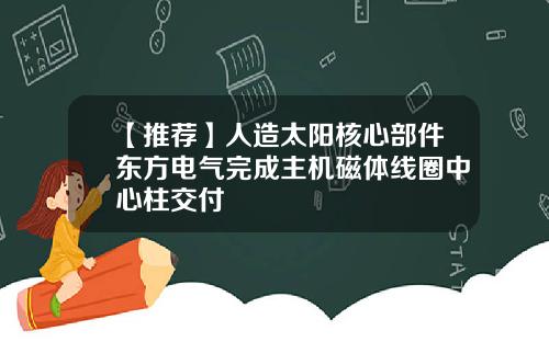 【推荐】人造太阳核心部件东方电气完成主机磁体线圈中心柱交付