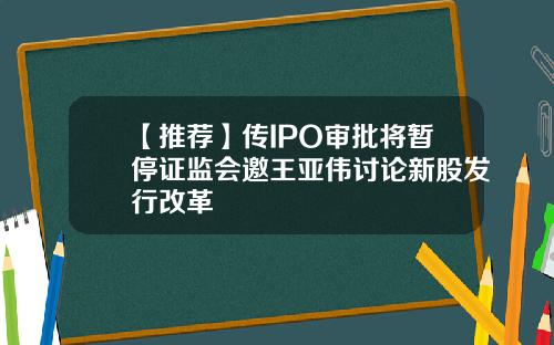 【推荐】传IPO审批将暂停证监会邀王亚伟讨论新股发行改革