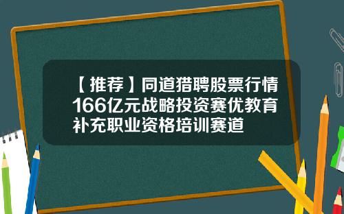 【推荐】同道猎聘股票行情166亿元战略投资赛优教育补充职业资格培训赛道