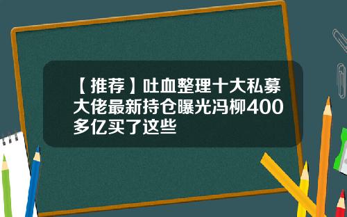 【推荐】吐血整理十大私募大佬最新持仓曝光冯柳400多亿买了这些