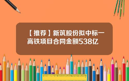 【推荐】新筑股份拟中标一高铁项目合同金额538亿