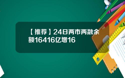 【推荐】24日两市两融余额16416亿增16