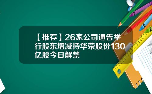 【推荐】26家公司通告举行股东增减持华荣股份130亿股今日解禁