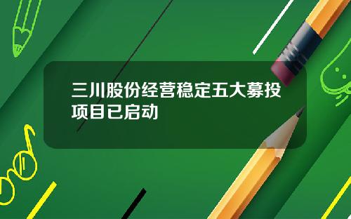 三川股份经营稳定五大募投项目已启动