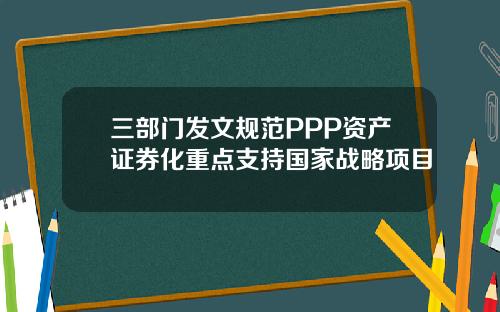 三部门发文规范PPP资产证券化重点支持国家战略项目