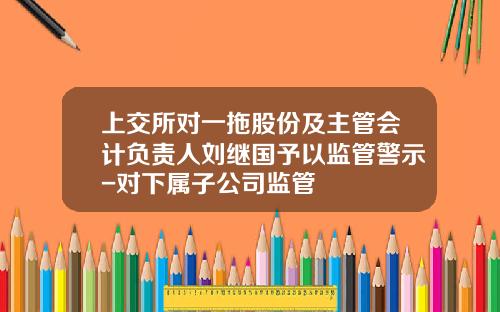 上交所对一拖股份及主管会计负责人刘继国予以监管警示-对下属子公司监管