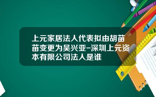 上元家居法人代表拟由胡苗苗变更为吴兴亚-深圳上元资本有限公司法人是谁