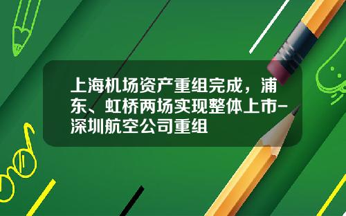 上海机场资产重组完成，浦东、虹桥两场实现整体上市-深圳航空公司重组