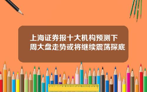 上海证券报十大机构预测下周大盘走势或将继续震荡探底