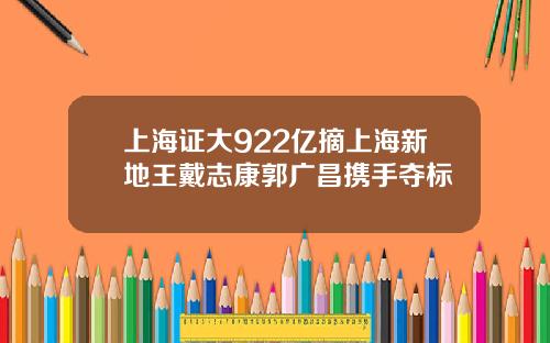 上海证大922亿摘上海新地王戴志康郭广昌携手夺标