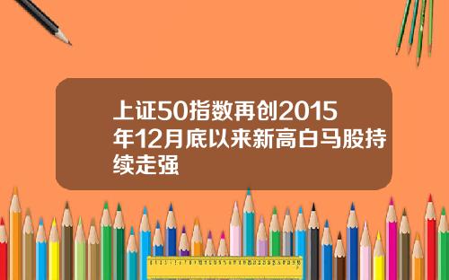 上证50指数再创2015年12月底以来新高白马股持续走强