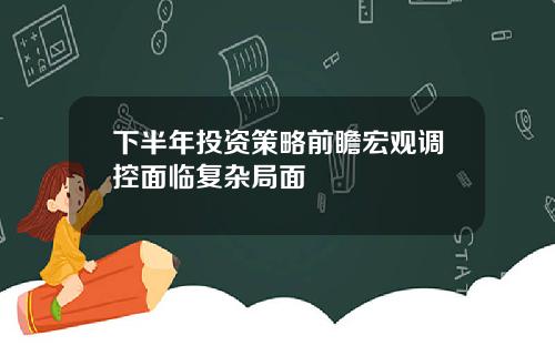 下半年投资策略前瞻宏观调控面临复杂局面