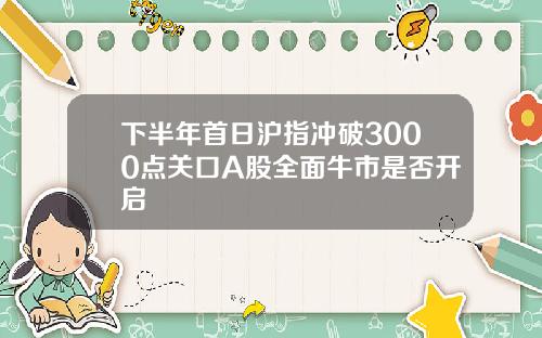 下半年首日沪指冲破3000点关口A股全面牛市是否开启