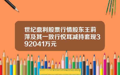 世纪鼎利股票行情股东王莉萍及其一致行悦耳减持套现392041万元