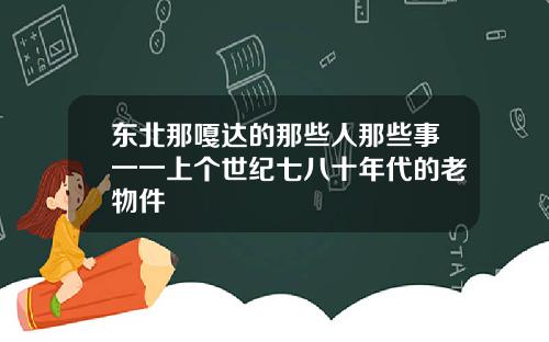 东北那嘎达的那些人那些事一一上个世纪七八十年代的老物件