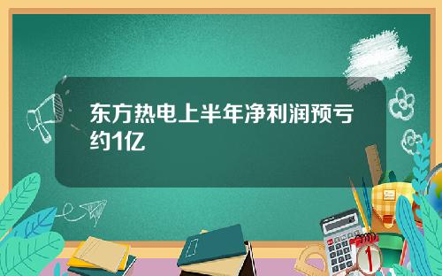 东方热电上半年净利润预亏约1亿