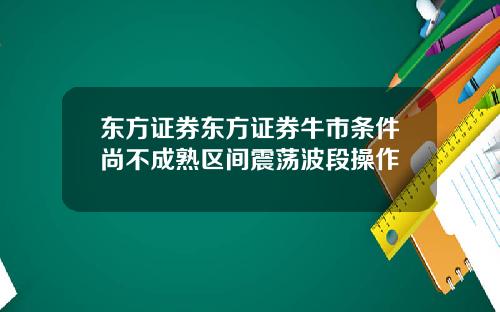 东方证券东方证券牛市条件尚不成熟区间震荡波段操作