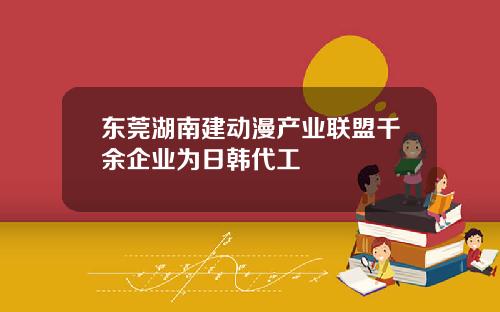 东莞湖南建动漫产业联盟千余企业为日韩代工