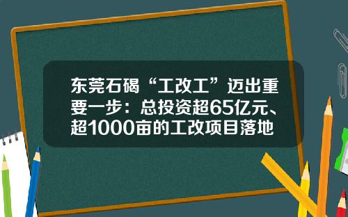 东莞石碣“工改工”迈出重要一步：总投资超65亿元、超1000亩的工改项目落地