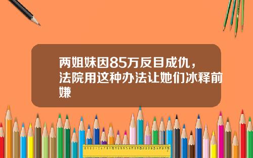 两姐妹因85万反目成仇，法院用这种办法让她们冰释前嫌