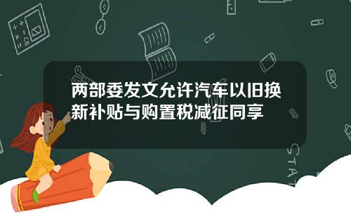 两部委发文允许汽车以旧换新补贴与购置税减征同享