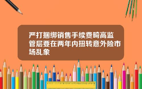 严打捆绑销售手续费畸高监管层要在两年内扭转意外险市场乱象