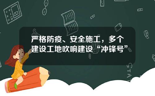 严格防疫、安全施工，多个建设工地吹响建设“冲锋号”