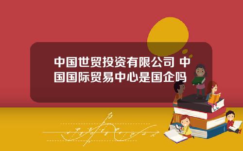 中国世贸投资有限公司 中国国际贸易中心是国企吗