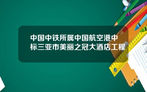 中国中铁所属中国航空港中标三亚市美丽之冠大酒店工程