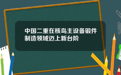 中国二重在核岛主设备锻件制造领域迈上新台阶