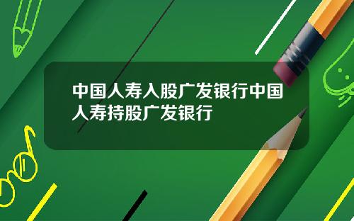 中国人寿入股广发银行中国人寿持股广发银行