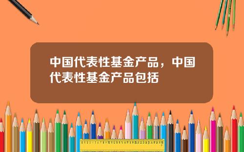 中国代表性基金产品，中国代表性基金产品包括