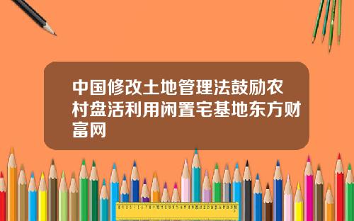 中国修改土地管理法鼓励农村盘活利用闲置宅基地东方财富网