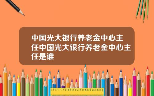 中国光大银行养老金中心主任中国光大银行养老金中心主任是谁