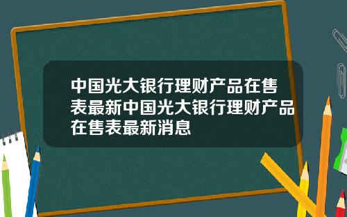 中国光大银行理财产品在售表最新中国光大银行理财产品在售表最新消息