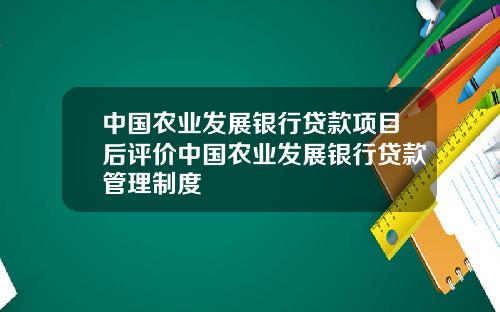 中国农业发展银行贷款项目后评价中国农业发展银行贷款管理制度