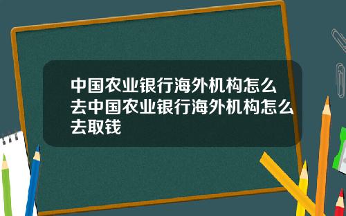 中国农业银行海外机构怎么去中国农业银行海外机构怎么去取钱