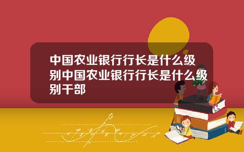 中国农业银行行长是什么级别中国农业银行行长是什么级别干部