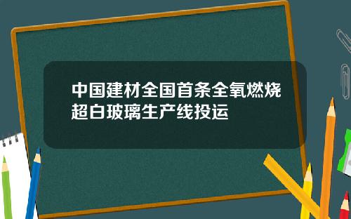 中国建材全国首条全氧燃烧超白玻璃生产线投运