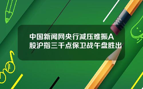 中国新闻网央行减压难振A股沪指三千点保卫战午盘胜出