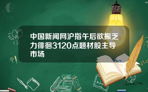 中国新闻网沪指午后欲振乏力徘徊3120点题材股主导市场