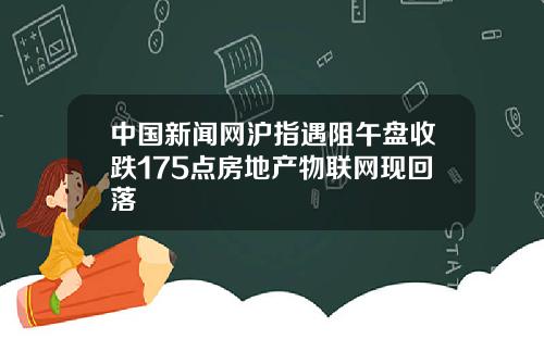 中国新闻网沪指遇阻午盘收跌175点房地产物联网现回落