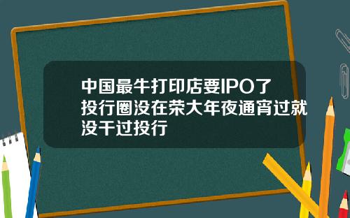 中国最牛打印店要IPO了投行圈没在荣大年夜通宵过就没干过投行