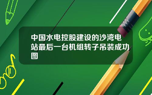 中国水电控股建设的沙湾电站最后一台机组转子吊装成功图