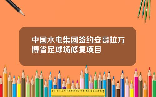 中国水电集团签约安哥拉万博省足球场修复项目