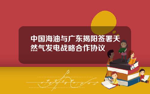 中国海油与广东揭阳签署天然气发电战略合作协议