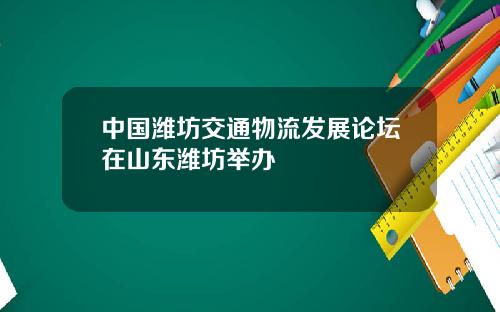 中国潍坊交通物流发展论坛在山东潍坊举办