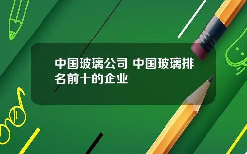 中国玻璃公司 中国玻璃排名前十的企业