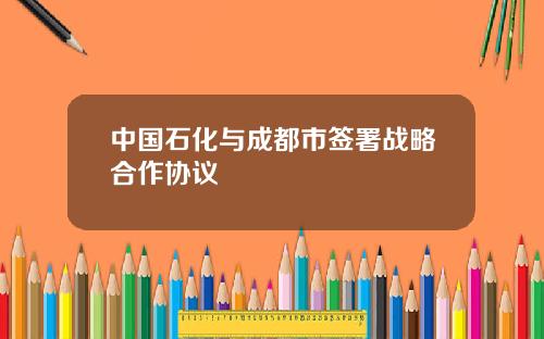 中国石化与成都市签署战略合作协议