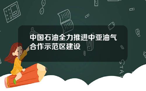 中国石油全力推进中亚油气合作示范区建设